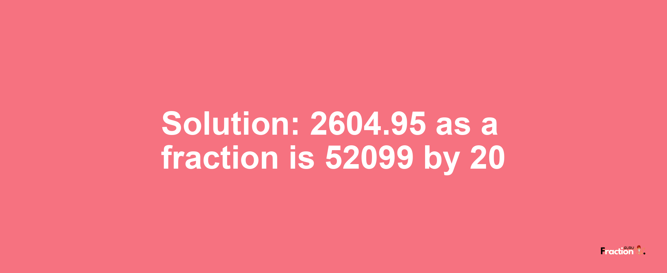 Solution:2604.95 as a fraction is 52099/20